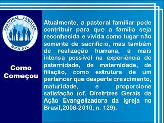 Como
Começou
Atualmente, a pastoral familiar pode
contribuir para que a família seja
reconhecida e vivida como lugar não
somente de sacrifício, mas também
de realização humana, a mais
intensa possível na experiência de
paternidade, de maternidade, de
filiação, como estrutura de um
pertencer que desperte crescimento,
maturidade, e proporcione
satisfação (cf. Diretrizes Gerais da
Ação Evangelizadora da Igreja no
Brasil,2008-2010, n. 129).
 