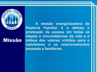 Missão
A missão evangelizadora da
Pastoral Familiar é a defesa e
promoção da pessoa em todas as
etapas e circunstâncias da vida e a
defesa dos valores cristãos para o
matrimônio e os relacionamentos
pessoais e familiares.
 
