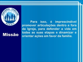 Missão
Para isso, é imprescindível
promover articulações dentro e fora
da Igreja, para defender a vida em
todas as suas etapas e dinamizar e
orientar ações em favor da família.
 
