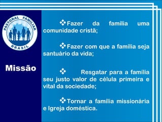 Missão
Fazer da família uma
comunidade cristã;
Fazer com que a família seja
santuário da vida;
 Resgatar para a família
seu justo valor de célula primeira e
vital da sociedade;
Tornar a família missionária
e Igreja doméstica.
 
