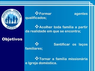 Objetivos
Formar agentes
qualificados;
Acolher toda família a partir
da realidade em que se encontra;
 Santificar os laços
familiares;
Tornar a família missionária
e Igreja doméstica.
 