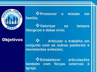 Objetivos
Promover a missão em
família;
Valorizar os tempos
litúrgicos e datas civis;
Estabelecer articulações
também com forças externas à
Igreja.
 Articular o trabalho em
conjunto com as outras pastorais e
movimentos eclesiais;
 