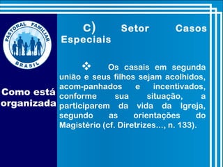  Os casais em segunda
união e seus filhos sejam acolhidos,
acom-panhados e incentivados,
conforme sua situação, a
participarem da vida da Igreja,
segundo as orientações do
Magistério (cf. Diretrizes..., n. 133).
c) Setor Casos
Especiais
Como está
organizada
 