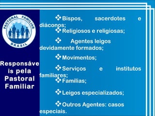 Bispos, sacerdotes e
diáconos;
Religiosos e religiosas;
 Agentes leigos
devidamente formados;
Movimentos;
Responsáve
is pela
Pastoral
Familiar
Famílias;
Leigos especializados;
Outros Agentes: casos
especiais.
Serviços e institutos
familiares;
 