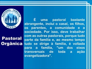 É uma pastoral bastante
abrangente, inclui o casal, os filhos,
os parentes, a comunidade e a
sociedade. Por isso, deve trabalhar
com as outras pastorais, porque tudo
parte da família e, ao mesmo tempo
tudo se dirige à família, é voltada
para a família, "um dos eixos
transversais de toda a ação
evangelizadora".
Pastoral
Orgânica
 