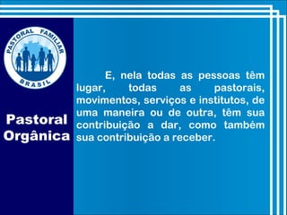 E, nela todas as pessoas têm
lugar, todas as pastorais,
movimentos, serviços e institutos, de
uma maneira ou de outra, têm sua
contribuição a dar, como também
sua contribuição a receber.
Pastoral
Orgânica
 