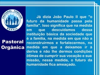Já dizia João Paulo II que "o
futuro da humanidade passa pela
família". Isso significa que na medida
em que descuidamos dessa
instituição básica da sociedade que
é a família, na medida em que não a
reconstruirmos e fortalecermos, na
medida em que a deixamos ir à
deriva e não lhe dermos condições
ótimas de cumprir sua vocação e sua
missão, nessa medida, o futuro da
humanidade fica ameaçado.
Pastoral
Orgânica
 