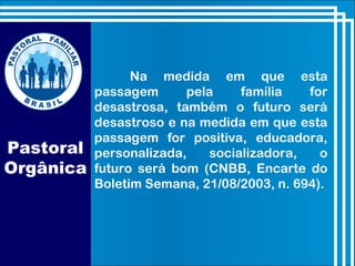 Na medida em que esta
passagem pela família for
desastrosa, também o futuro será
desastroso e na medida em que esta
passagem for positiva, educadora,
personalizada, socializadora, o
futuro será bom (CNBB, Encarte do
Boletim Semana, 21/08/2003, n. 694).
Pastoral
Orgânica
 