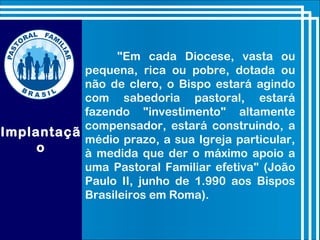 Implantaçã
o
"Em cada Diocese, vasta ou
pequena, rica ou pobre, dotada ou
não de clero, o Bispo estará agindo
com sabedoria pastoral, estará
fazendo "investimento" altamente
compensador, estará construindo, a
médio prazo, a sua Igreja particular,
à medida que der o máximo apoio a
uma Pastoral Familiar efetiva" (João
Paulo II, junho de 1.990 aos Bispos
Brasileiros em Roma).
 