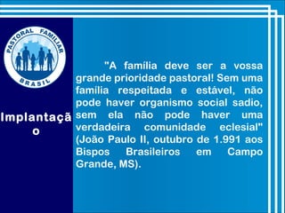 Implantaçã
o
"A família deve ser a vossa
grande prioridade pastoral! Sem uma
família respeitada e estável, não
pode haver organismo social sadio,
sem ela não pode haver uma
verdadeira comunidade eclesial"
(João Paulo II, outubro de 1.991 aos
Bispos Brasileiros em Campo
Grande, MS).
 