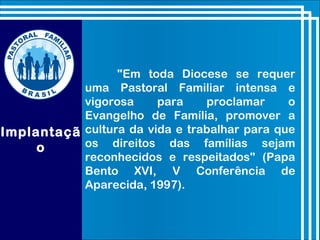 Implantaçã
o
"Em toda Diocese se requer
uma Pastoral Familiar intensa e
vigorosa para proclamar o
Evangelho de Família, promover a
cultura da vida e trabalhar para que
os direitos das famílias sejam
reconhecidos e respeitados" (Papa
Bento XVI, V Conferência de
Aparecida, 1997).
 