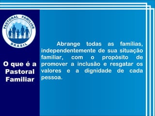 O que é a
Pastoral
Familiar
Abrange todas as famílias,
independentemente de sua situação
familiar, com o propósito de
promover a inclusão e resgatar os
valores e a dignidade de cada
pessoa.
 