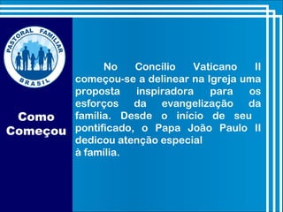 Como
Começou
No Concílio Vaticano II
começou-se a delinear na Igreja uma
proposta inspiradora para os
esforços da evangelização da
família. Desde o início de seu
pontificado, o Papa João Paulo II
dedicou atenção especial
à família.
 