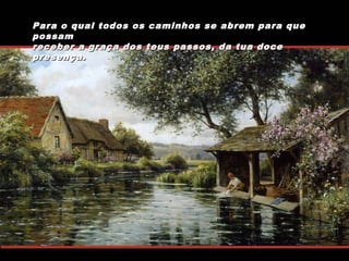 Para o qual todos os caminhos se abrem para que
possam
receber a graça dos teus passos, da tua doce
presença.

 