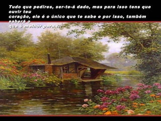 Tudo que pedires, ser-te-á dado, mas para isso tens que
ouvir teu
coração, ele é o único que te sabe e por isso, também
saberá o
que é melhor para ti.

 