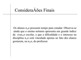 Considerações Finais Os alunos não possuem tempo para estudar. Observa-se  ainda que o ensino noturno apresenta um grande índice de  evasão escolar, e que a dificuldade e o interesse na disciplina não está vinculado apenas ao fato dos alunos gostarem, ou não, do professor.  