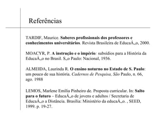Referências TARDIF, Maurice.  Saberes profissionais dos professores e conhecimentos universitários .  Revista Brasileira de Educação, 2000. MOACYR, P.  A instrução e o império :  subsídios para a História da Educação no Brasil. São Paulo: Nacional, 1936. ALMEIDA, Laurinda R.  O ensino noturno no Estado de S. Paulo : um pouco de sua história.  Cadernos de Pesquisa, São  Paulo, n. 66, ago. 1988 LEMOS, Marlene Emília Pinheiro de. Proposta curricular. In:  Salto para o futuro  – Educação de jovens e adultos / Secretaria de Educação a Distância. Brasília: Ministério da educação. , SEED, 1999. p. 19-27. 