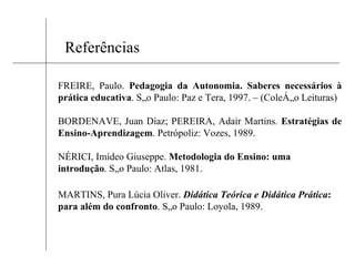 Referências FREIRE, Paulo.  Pedagogia da Autonomia. Saberes necessários à prática educativa . São Paulo: Paz e Tera, 1997. – (Coleção Leituras) BORDENAVE, Juan Díaz; PEREIRA, Adair Martins.  Estratégias de Ensino-Aprendizagem . Petrópoliz: Vozes, 1989. NÉRICI, Imídeo Giuseppe.  Metodologia do Ensino: uma introdução . São Paulo: Atlas, 1981. MARTINS, Pura Lúcia Oliver.  Didática Teórica e Didática Prática : para além do confronto . São Paulo: Loyola, 1989. 