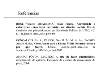 Referências BONI, Valdete; QUARESMA, Silvia Jurema.  Aprendendo a entrevistar: como fazer entrevistas em ciências Sociais .  Revista eletrônica dos pós-graduandos em Sociologia Política da UFSC, v.2, n.1(3), janeiro-julho/2005, p.68-80. GONÇALVES, Lia R.; PASSOS, Sara R. M. M. Sá dos; PASSOS, Álvaro M. dos,  Novos rumos para o Ensino Médio Noturno– como e por que fazer? , Ensaio: aval.pol.públ.Educ.,Rio de Janeiro,v.13,n.48,p.345-360, jul./set.2005. AMARO; PÓVOA; MACEDO.   A arte de fazer questionários , departamento de química, Faculdade de ciências da universidade do porto, 2004. 