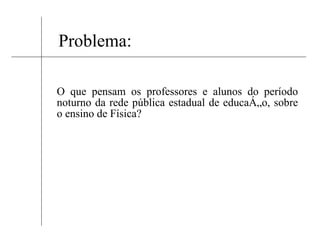 Problema: O que pensam os professores e alunos do período noturno da rede pública estadual de educação, sobre o ensino de Física? 