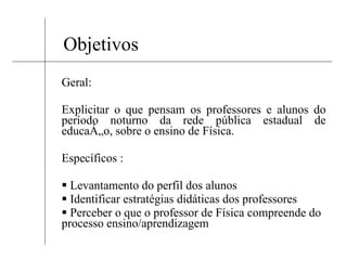 Objetivos Geral: Explicitar o que pensam os professores e alunos do período noturno da rede pública estadual de educação, sobre o ensino de Física. Específicos : Levantamento do perfil dos alunos  Identificar estratégias didáticas dos professores Perceber o que o professor de Física compreende do processo ensino/aprendizagem 