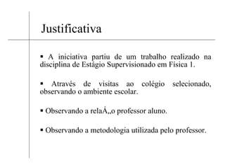 Justificativa A iniciativa partiu de um trabalho realizado na disciplina de Estágio Supervisionado em Física 1. Através de visitas ao colégio selecionado, observando o ambiente escolar. Observando a relação professor aluno. Observando a metodologia utilizada pelo professor. 