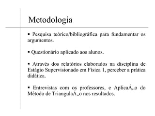 Metodologia Pesquisa teórico/bibliográfica para fundamentar os argumentos. Questionário aplicado aos alunos. Através dos relatórios elaborados na disciplina de Estágio Supervisionado em Física 1, perceber a prática didática. Entrevistas com os professores, e Aplicação do Método de Triangulação nos resultados. 