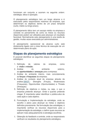 funcionam em conjunto e ocorrem na seguinte ordem:
estratégia, tática e operação.
O planejamento estratégico tem um longo alcance e é
executado pelos responsáveis máximos da empresa, que
determinam os objetivos dentro de um prazo temporal
(curto, médio ou longo prazo).
O planejamento tático tem um escopo médio na empresa e
consiste no pensamento de como os meios ou recursos
disponíveis podem ser utilizados para alcançar um resultado
favorável. Normalmente este planejamento é uma tarefa de
gestão, muitas vezes executada por administradores.
O planejamento operacional de alcance curto está
diretamente ligado com a área técnica de execução de um
determinado plano de ação.
Etapas do planejamento estratégico
É possível identificar as seguintes etapas do planejamento
estratégico:
1. Definição de valores da empresa, como
a visão e missão;
2. Análise do ambiente externo,
as oportunidades e ameaças para a empresa;
3. Análise do ambiente interno, mais concretamente
as forças e fraquezas da empresa;
4. Análise do contexto atual da empresa através da
análise SWOT - Strengths (Forças), Weaknesses
(Fraquezas), Opportunities (Oportunidades) e Threats
(Ameaças);
5. Definição de objetivos e metas, ou seja, o que a
empresa pretende alcançar. Onde e quando pretende
chegar. É importante saber identificar o público-alvo de
cada ação e cada objetivo.
6. Formulação e Implementação da estratégia, onde se
escolhe o plano para alcançar as metas e objetivos
definidos previamente. Na formulação das estratégias, é
importante verificar os recursos disponíveis para a
implementação da estratégia, e definir quais recursos se
aplicam mais adequadamente à estratégia escolhida.
7. Obtenção do feedback e controle, onde os responsáveis
verificam os resultados do planejamento estratégico.
 