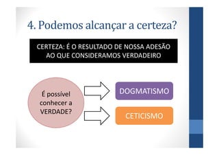 4. Podemos alcançar a certeza?
 CERTEZA: É O RESULTADO DE NOSSA ADESÃO
   AO QUE CONSIDERAMOS VERDADEIRO




   É possível           DOGMATISMO
  conhecer a
  VERDADE?
                          CETICISMO
 