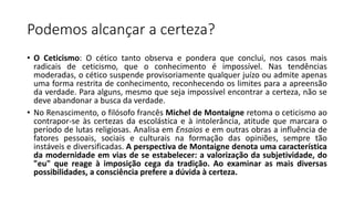 Podemos alcançar a certeza?
• O Ceticismo: O cético tanto observa e pondera que conclui, nos casos mais
radicais de ceticismo, que o conhecimento é impossível. Nas tendências
moderadas, o cético suspende provisoriamente qualquer juízo ou admite apenas
uma forma restrita de conhecimento, reconhecendo os limites para a apreensão
da verdade. Para alguns, mesmo que seja impossível encontrar a certeza, não se
deve abandonar a busca da verdade.
• No Renascimento, o filósofo francês Michel de Montaigne retoma o ceticismo ao
contrapor-se às certezas da escolástica e à intolerância, atitude que marcara o
período de lutas religiosas. Analisa em Ensaios e em outras obras a influência de
fatores pessoais, sociais e culturais na formação das opiniões, sempre tão
instáveis e diversificadas. A perspectiva de Montaigne denota uma característica
da modernidade em vias de se estabelecer: a valorização da subjetividade, do
"eu" que reage à imposição cega da tradição. Ao examinar as mais diversas
possibilidades, a consciência prefere a dúvida à certeza.
 