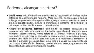 Podemos alcançar a certeza?
• David Hume (séc. XVIII) admite o ceticismo ao reconhecer os limites muito
estreitos do entendimento humano. Mais que isso, pondera que estamos
subjugados pelos sentidos e pelos hábitos, o que reduz as nossas certezas a
simples probabilidades. Recusa a metafísica e portanto os princípios a
priori que tentem justificar nosso conhecimento.
• Adepto do ceticismo atenuado, que limita "as nossas pesquisas aos
assuntos que mais se adaptarem à estreita capacidade do entendimento
humano". Nesse sentido, Hume refere-se às crenças teóricas e práticas,
que podem ser corretas ou incorretas e nos orientam no cotidiano. Assim,
quando uma bola de bilhar bate em outra e a movimenta, tendemos a
aceitar o principio da causalidade: uma bola é a causa do movimento da
outra (que é seu efeito). Trata-se, porém, de uma crença, que resulta da
conjunção habitual entre um objeto e outro.
 