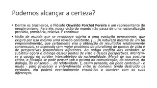 Podemos alcançar a certeza?
• Dentre os brasileiros, o filósofo Oswaldo Porchat Pereira é um representante do
neopirronismo. Para ele, nossa visão do mundo não passa de uma racionalização
precária, provisória, relativa. E continua:
• Visão de mundo que se reconhece sujeita a uma evolução permanente, que
exigirá por isso mesmo uma revisão constante. [ ... ]A natureza mesma de um tal
empreendimento, que certamente visa a obtenção de resultados relativamente
consensuais, se acomoda sem maior problema ao pluralismo de pontos de vista e
de perspectivas fenomênicas diferentes. Ao antigo conflito das verdades se
substitui agora o diálogo desses pontos de vista e dessas perspectivas. Mantém-
se a aposta no caráter intersubjetivo da racionalidade. Mercê de sua postura
cética, a filosofia se pode pensar sob o prisma da comunicação, da conversa, do
diálogo, do consenso ... da relatividade. E, assim pensada, ela pode contribuir - e
muito - para favorecer o entendimento entre os homens: tendo destruído as
verdades, ela poderá eventualmente ensiná-los a conviver com as suas
diferenças.
 