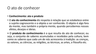O ato de conhecer
• Conhecimento: ato e produto
• O ato do conhecimento diz respeito à relação que se estabelece entre
o sujeito cognoscente e o objeto a ser conhecido. O objeto é algo fora
da mente, mas também a própria mente, quando percebemos nossos
afetos, desejos e ideias.
• O produto do conhecimento é o que resulta do ato de conhecer, ou
seja, o conjunto de saberes acumulados e recebidos pela cultura, bem
como os saberes que cada um de nós acrescenta à tradição: as crenças,
os valores, as ciências, as religiões, as técnicas, as artes, a filosofia etc.
 