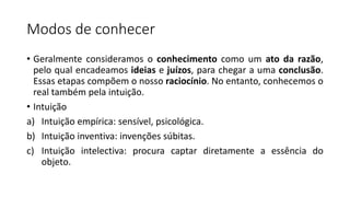 Modos de conhecer
• Geralmente consideramos o conhecimento como um ato da razão,
pelo qual encadeamos ideias e juízos, para chegar a uma conclusão.
Essas etapas compõem o nosso raciocínio. No entanto, conhecemos o
real também pela intuição.
• Intuição
a) Intuição empírica: sensível, psicológica.
b) Intuição inventiva: invenções súbitas.
c) Intuição intelectiva: procura captar diretamente a essência do
objeto.
 