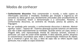 Modos de conhecer
• Conhecimento discursivo: Para compreender o mundo, a razão supera as
informações concretas e imediatas recebidas por intuição e organiza-as em
conceitos ou ideias gerais que, devidamente articulados pelo encadeamento de
juízos e raciocínios, levam à demonstração e a conclusões. Portanto, o
conhecimento discursivo, ao contrário da intuição, precisa da palavra, da
linguagem.
• Por ser mediado pelo conceito, o conhecimento discursivo é abstrato. Abstrair
significa "isolar", "separar de". Fazemos abstração quando isolamos um elemento
que não é dado separadamente na realidade. Quando vemos um copo, temos a
imagem dele, uma representação mental de natureza sensível, concreta e
particular: um copo de cristal verde lapidado. A ideia abstrata, porém, despreza
as características secundárias para obter a representação intelectual do objeto,
que é imaterial e geral. Ou seja, a ideia de copo não se refere àquele copo
particular, mas a todos os copos existentes
 