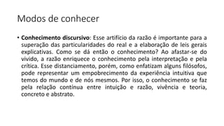 Modos de conhecer
• Conhecimento discursivo: Esse artifício da razão é importante para a
superação das particularidades do real e a elaboração de leis gerais
explicativas. Como se dá então o conhecimento? Ao afastar-se do
vivido, a razão enriquece o conhecimento pela interpretação e pela
crítica. Esse distanciamento, porém, como enfatizam alguns filósofos,
pode representar um empobrecimento da experiência intuitiva que
temos do mundo e de nós mesmos. Por isso, o conhecimento se faz
pela relação contínua entre intuição e razão, vivência e teoria,
concreto e abstrato.
 