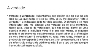 A verdade
• Verdade e veracidade: suponhamos que alguém me diz que há um
lado da Lua que nunca é visto da Terra. Se eu lhe perguntar: "Isto é
verdade?", a indagação pode ter dois sentidos. O primeiro é se meu
interlocutor está me dizendo uma verdade ou se está mentindo.
Nesse caso, trata-se da veracidade, que nos coloca diante de uma
questão moral: o indivíduo veraz é o que não mente. O segundo
sentido é propriamente epistemológico: quero saber se a afirmação
de meu interlocutor é verdadeira ou falsa. Para tanto, indago se a
proposição corresponde à realidade, se já foi comprovada, se a fonte
de informação é digna de crédito ou não. É esse tipo de verdade que
iremos discutir neste capítulo.
 