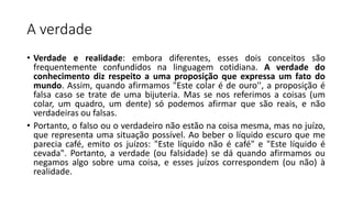 A verdade
• Verdade e realidade: embora diferentes, esses dois conceitos são
frequentemente confundidos na linguagem cotidiana. A verdade do
conhecimento diz respeito a uma proposição que expressa um fato do
mundo. Assim, quando afirmamos "Este colar é de ouro'', a proposição é
falsa caso se trate de uma bijuteria. Mas se nos referimos a coisas (um
colar, um quadro, um dente) só podemos afirmar que são reais, e não
verdadeiras ou falsas.
• Portanto, o falso ou o verdadeiro não estão na coisa mesma, mas no juízo,
que representa uma situação possível. Ao beber o líquido escuro que me
parecia café, emito os juízos: "Este líquido não é café" e "Este líquido é
cevada". Portanto, a verdade (ou falsidade) se dá quando afirmamos ou
negamos algo sobre uma coisa, e esses juízos correspondem (ou não) à
realidade.
 