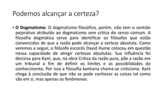 Podemos alcançar a certeza?
• O Dogmatismo: O dogmatismo filosófico, porém, não tem o sentido
pejorativo atribuído ao dogmatismo sem crítica do senso comum. A
filosofia dogmática serve para identificar os filósofos que estão
convencidos de que a razão pode alcançar a certeza absoluta. Como
veremos a seguir, o filósofo escocês David Hume colocou em questão
nossa capacidade de atingir certezas absolutas. Sua influência foi
decisiva para Kant, que, na obra Crítica da razão pura, põe a razão em
um tribunal a fim de definir os limites e as possibilidades do
conhecimento. Por isso a filosofia kantiana chama-se criticismo. Kant
chega à conclusão de que não se pode conhecer as coisas tal como
são em si, mas apenas os fenômenos.
 