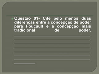  Questão 01- Cite pelo menos duas
diferenças entre a concepção de poder
para Foucault e a concepção mais
tradicional de poder.
_________________________________
_________________________________
_________________________________
_________________________________
_________________________________
_________________________________
_________________________________
_________
 