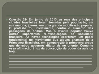  Questão 02- Em junho de 2013, as ruas das principais
cidades brasileiras foram tomadas pela população, em
sua maioria, jovens, em uma grande mobilização popular.
O protesto foi, inicialmente, contra o aumento das
passagens de ônibus. Mas o levante popular trouxe
outras importantes reinvindicações da sociedade
brasileira. As novas tecnologias exerceram um papel
fundamental no movimento que alguns chamam de a
Primavera Brasileira, em comparação à primavera árabe
que derrubou governos ditatoriais no oriente. Comente
essa afirmação à luz da concepção de poder da aula de
hoje.
_________________________________________________
_________________________________________________
_________________________________________________
_________________________________________________
____________________________________________
 