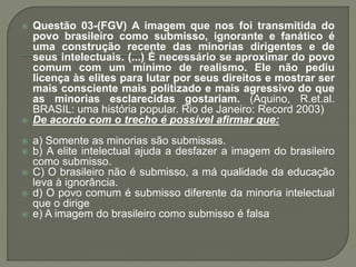  Questão 03-(FGV) A imagem que nos foi transmitida do
povo brasileiro como submisso, ignorante e fanático é
uma construção recente das minorias dirigentes e de
seus intelectuais. (...) É necessário se aproximar do povo
comum com um mínimo de realismo. Ele não pediu
licença às elites para lutar por seus direitos e mostrar ser
mais consciente mais politizado e mais agressivo do que
as minorias esclarecidas gostariam. (Aquino, R.et.al.
BRASIL: uma história popular. Rio de Janeiro: Record 2003)
 De acordo com o trecho é possível afirmar que:
 a) Somente as minorias são submissas.
 b) A elite intelectual ajuda a desfazer a imagem do brasileiro
como submisso.
 C) O brasileiro não é submisso, a má qualidade da educação
leva à ignorância.
 d) O povo comum é submisso diferente da minoria intelectual
que o dirige
 e) A imagem do brasileiro como submisso é falsa
 