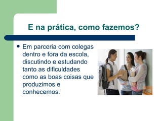 E na prática, como fazemos? Em parceria com colegas dentro e fora da escola, discutindo e estudando tanto as dificuldades como as boas coisas que produzimos e conhecemos. 