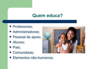Quem educa? Professores; Administradores; Pessoal de apoio; Alunos; Pais; Comunidade; Elementos não-humanos; 