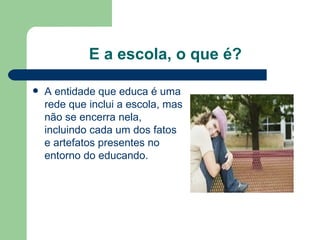 E a escola, o que é? A entidade que educa é uma rede que inclui a escola, mas não se encerra nela, incluindo cada um dos fatos e artefatos presentes no entorno do educando. 
