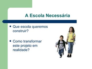 A Escola Necessária Que escola queremos construir? Como transformar este projeto em realidade? 