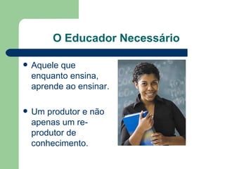 O Educador Necessário Aquele que enquanto ensina, aprende ao ensinar.  Um produtor e não apenas um re-produtor de conhecimento. 