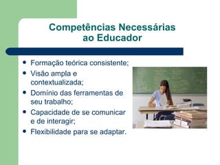 Competências Necessárias  ao Educador  Formação teórica consistente; Visão ampla e contextualizada; Domínio das ferramentas de seu trabalho; Capacidade de se comunicar e de interagir; Flexibilidade para se adaptar. 
