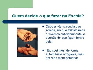 Quem decide o que fazer na Escola? Cabe a nós, a escola que somos, em que trabalhamos e vivemos cotidianamente, a decisão do que fazer dentro dela.  Não sozinhos, de forma autoritária e arrogante, mas em rede e em parcerias. 
