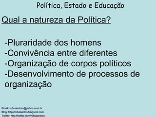 Qual a natureza da Política? Política, Estado e Educação Email: robssantoss@yahoo.com.br Blog: http://robssantos.blogspot.com  Twitter: http://twitter.com/robssantoss   -Pluraridade dos homens -Convivência entre diferentes -Organização de corpos políticos -Desenvolvimento de processos de organização 